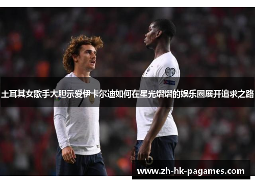 土耳其女歌手大胆示爱伊卡尔迪如何在星光熠熠的娱乐圈展开追求之路
