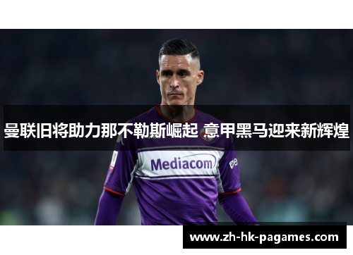 曼联旧将助力那不勒斯崛起 意甲黑马迎来新辉煌