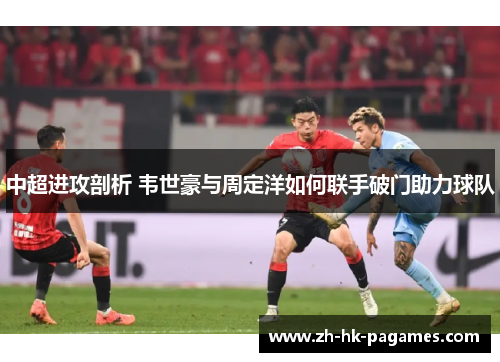 中超进攻剖析 韦世豪与周定洋如何联手破门助力球队