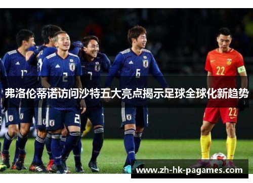 弗洛伦蒂诺访问沙特五大亮点揭示足球全球化新趋势