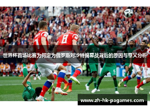 世界杯首场比赛为何定为俄罗斯对沙特揭幕战背后的原因与意义分析
