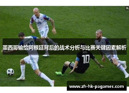 墨西哥输给阿根廷背后的战术分析与比赛关键因素解析