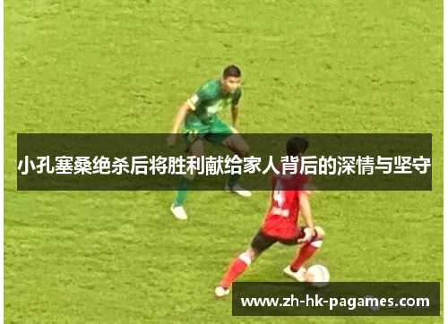 小孔塞桑绝杀后将胜利献给家人背后的深情与坚守