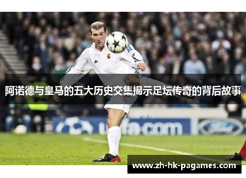 阿诺德与皇马的五大历史交集揭示足坛传奇的背后故事 阿诺德与皇马的五大历史交集揭示足坛传奇的背后故事