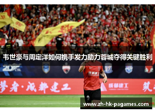 韦世豪与周定洋如何携手发力助力蓉城夺得关键胜利 韦世豪与周定洋如何携手发力助力蓉城夺得关键胜利