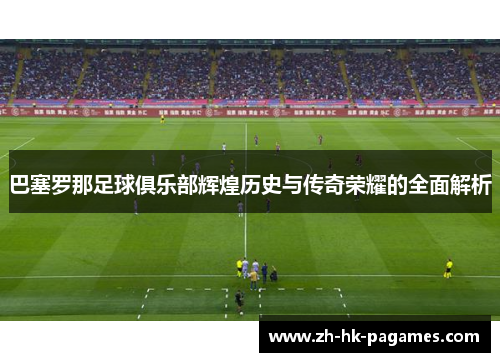 巴塞罗那足球俱乐部辉煌历史与传奇荣耀的全面解析