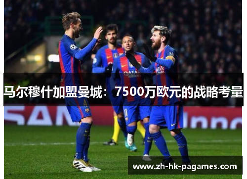 马尔穆什加盟曼城：7500万欧元的战略考量