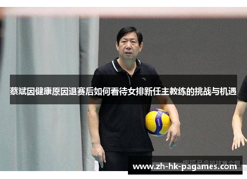 蔡斌因健康原因退赛后如何看待女排新任主教练的挑战与机遇 蔡斌因健康原因退赛后如何看待女排新任主教练的挑战与机遇