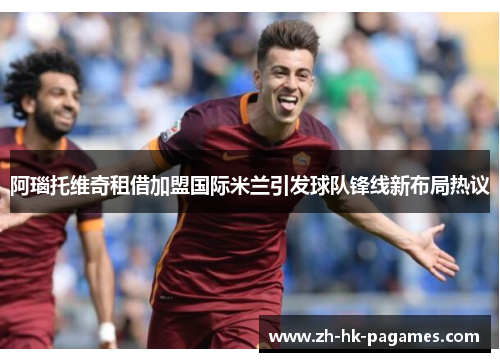 阿瑙托维奇租借加盟国际米兰引发球队锋线新布局热议